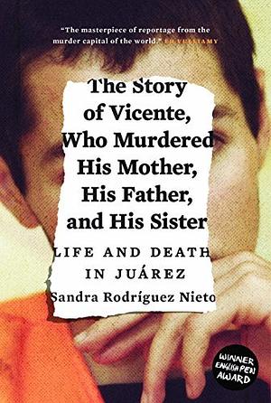 The Story of Vicente, Who Murdered His Mother, His Father and His Sister Life and Death in Juarez by Sandra Rodriguez Nieto